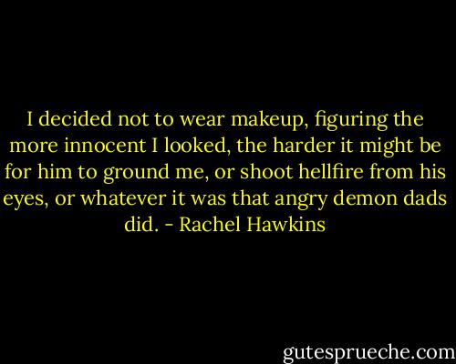 I decided not to wear makeup, figuring the more innocent I looked, the harder it might be for him to ground me, or shoot hellfire from his eyes, or whatever it was that angry demon dads did. - Rachel Hawkins
