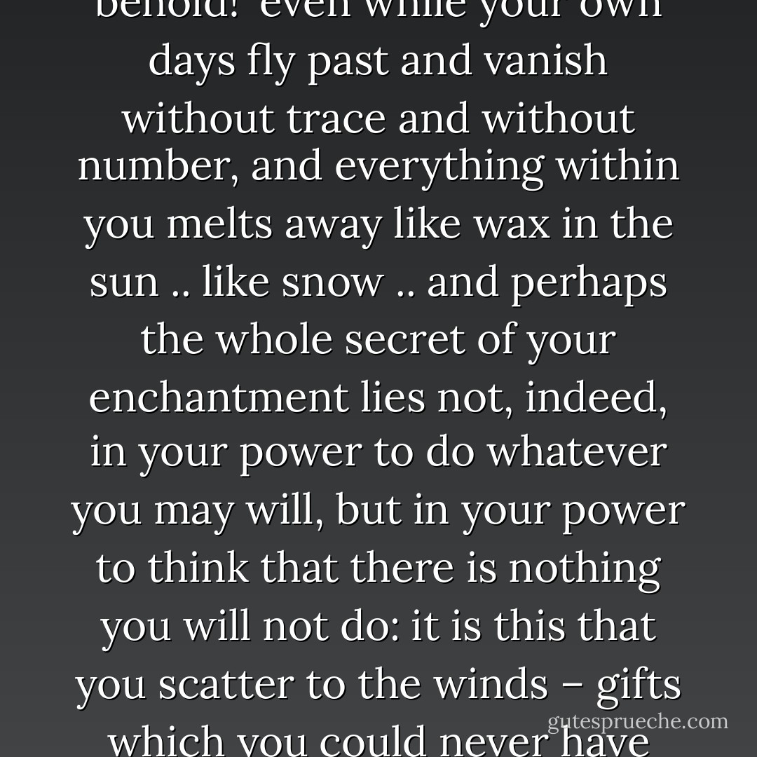 O youth! youth! you go your way heedless, uncaring – as if you owned all the treasures of the world; even grief elates you, even sorrow sits well upon your brow. You are self-confident and insolent and you say, 'I alone am alive – behold!' even while your own days fly past and vanish without trace and without number, and everything within you melts away like wax in the sun .. like snow .. and perhaps the whole secret of your enchantment lies not, indeed, in your power to do whatever you may will, but in your power to think that there is nothing you will not do: it is this that you scatter to the winds – gifts which you could never have used to any other purpose. Each of us feels most deeply convinced that he has been too prodigal of his gifts – that he has a right to cry, 'Oh, what could I not have done, if only I had not wasted my time. - Ivan Turgenev