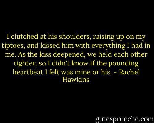 I clutched at his shoulders, raising up on my tiptoes, and kissed him with everything I had in me. As the kiss deepened, we held each other tighter, so I didn't know if the pounding heartbeat I felt was mine or his. - Rachel Hawkins
