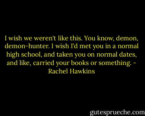 I wish we weren't like this. You know, demon, demon-hunter. I wish I'd met you in a normal high school, and taken you on normal dates, and like, carried your books or something. - Rachel Hawkins
