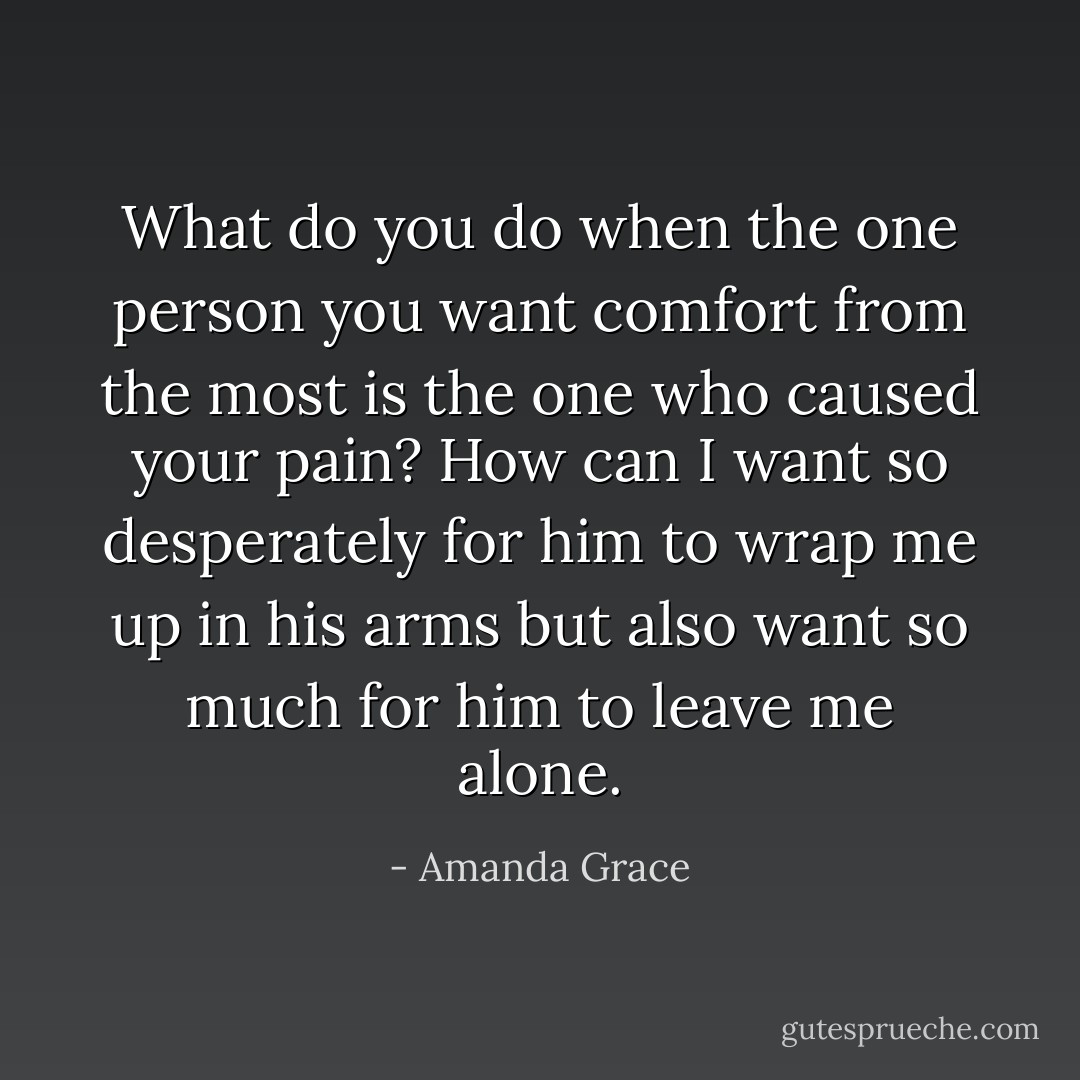 What do you do when the one person you want comfort from the most is the one who caused your pain? How can I want so desperately for him to wrap me up in his arms but also want so much for him to leave me alone. - Amanda Grace