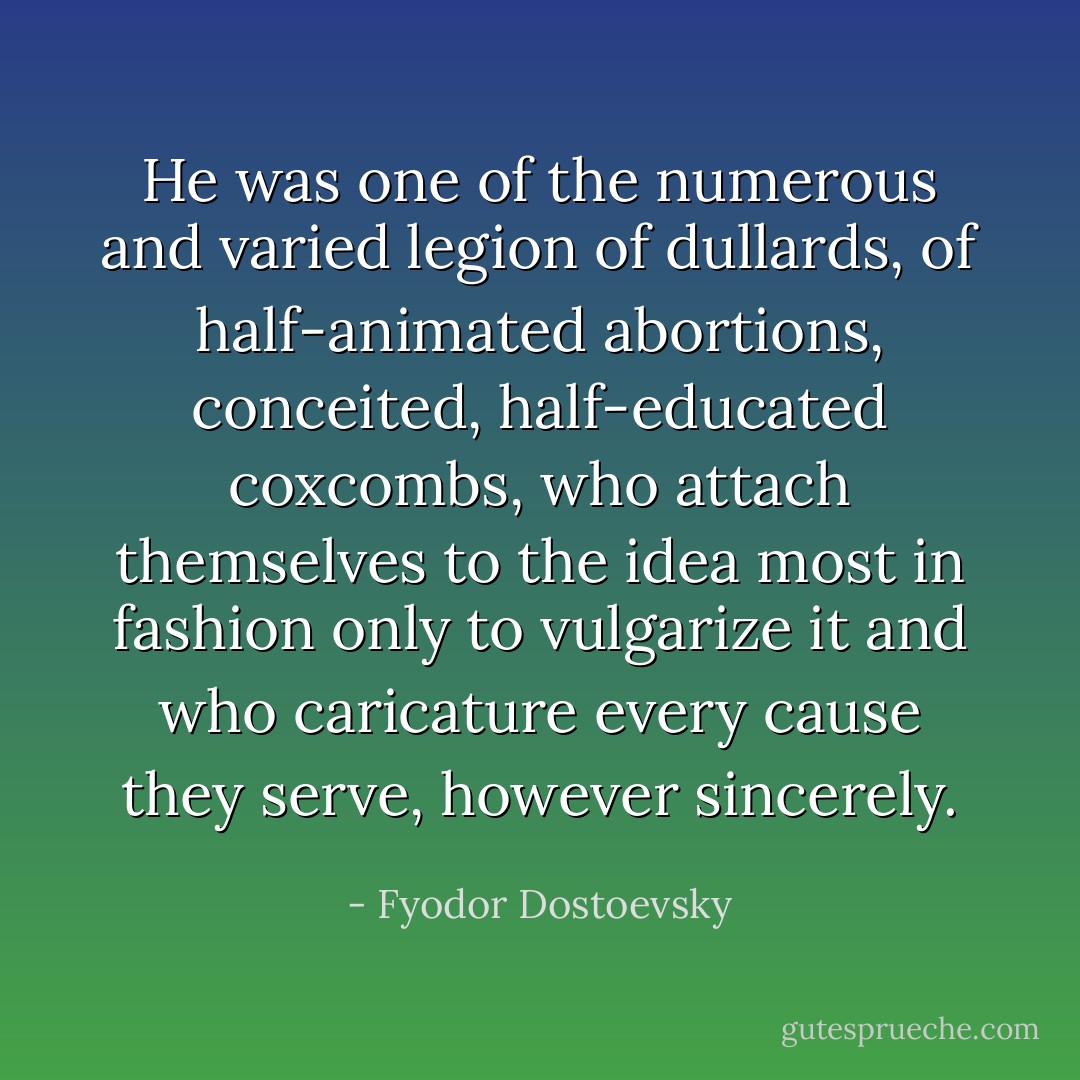 He was one of the numerous and varied legion of dullards, of half-animated abortions, conceited, half-educated coxcombs, who attach themselves to the idea most in fashion only to vulgarize it and who caricature every cause they serve, however sincerely. - Fyodor Dostoevsky