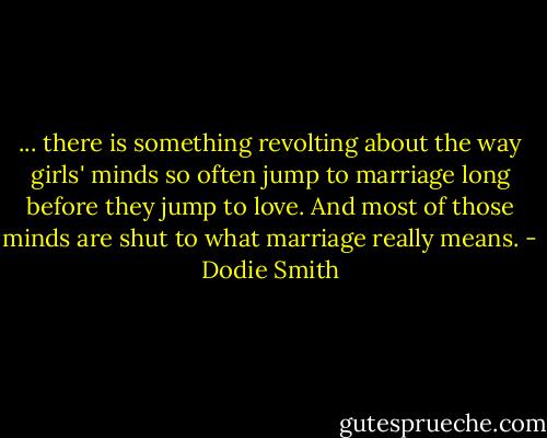 ... there is something revolting about the way girls' minds so often jump to marriage long before they jump to love. And most of those minds are shut to what marriage really means. - Dodie Smith
