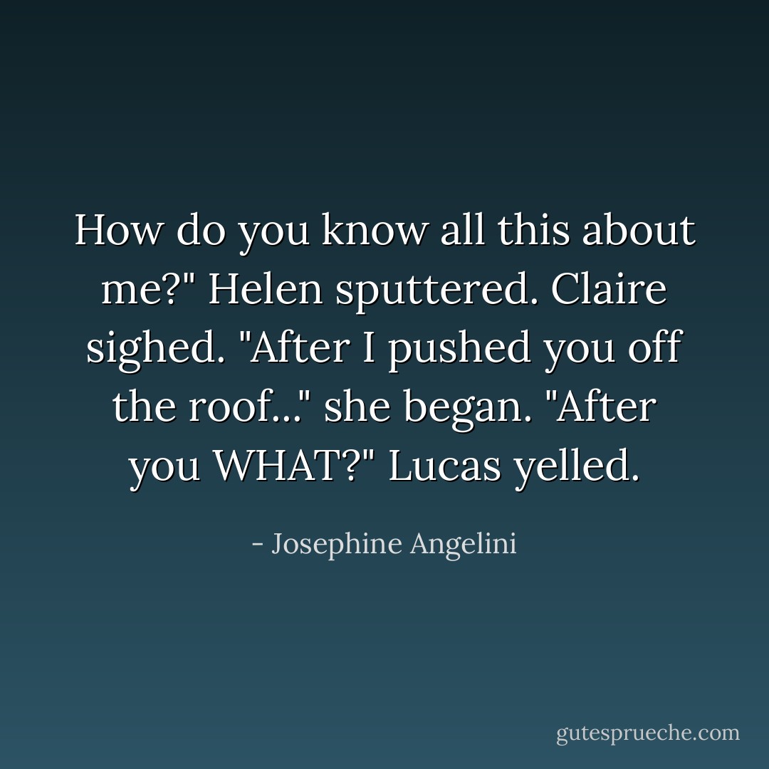 How do you know all this about me?" Helen sputtered. Claire sighed.<br />"After I pushed you off the roof..." she began.<br />"After you WHAT?" Lucas yelled. - Josephine Angelini