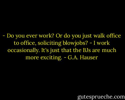 - Do you ever work? Or do you just walk office to office, soliciting blowjobs?<br />- I work occasionally. It's just that the BJs are much more exciting. - G.A. Hauser