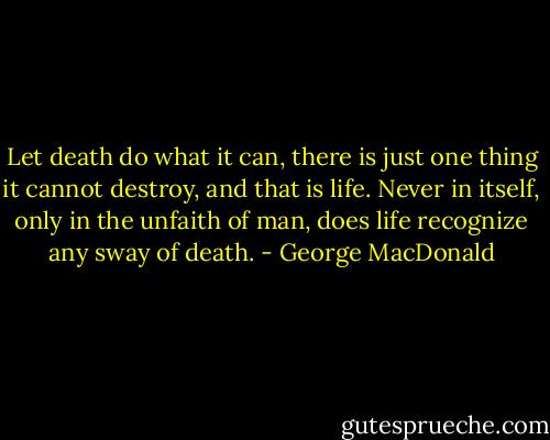 Let death do what it can, there is just one thing it cannot destroy, and that is life. Never in itself, only in the unfaith of man, does life recognize any sway of death. - George MacDonald