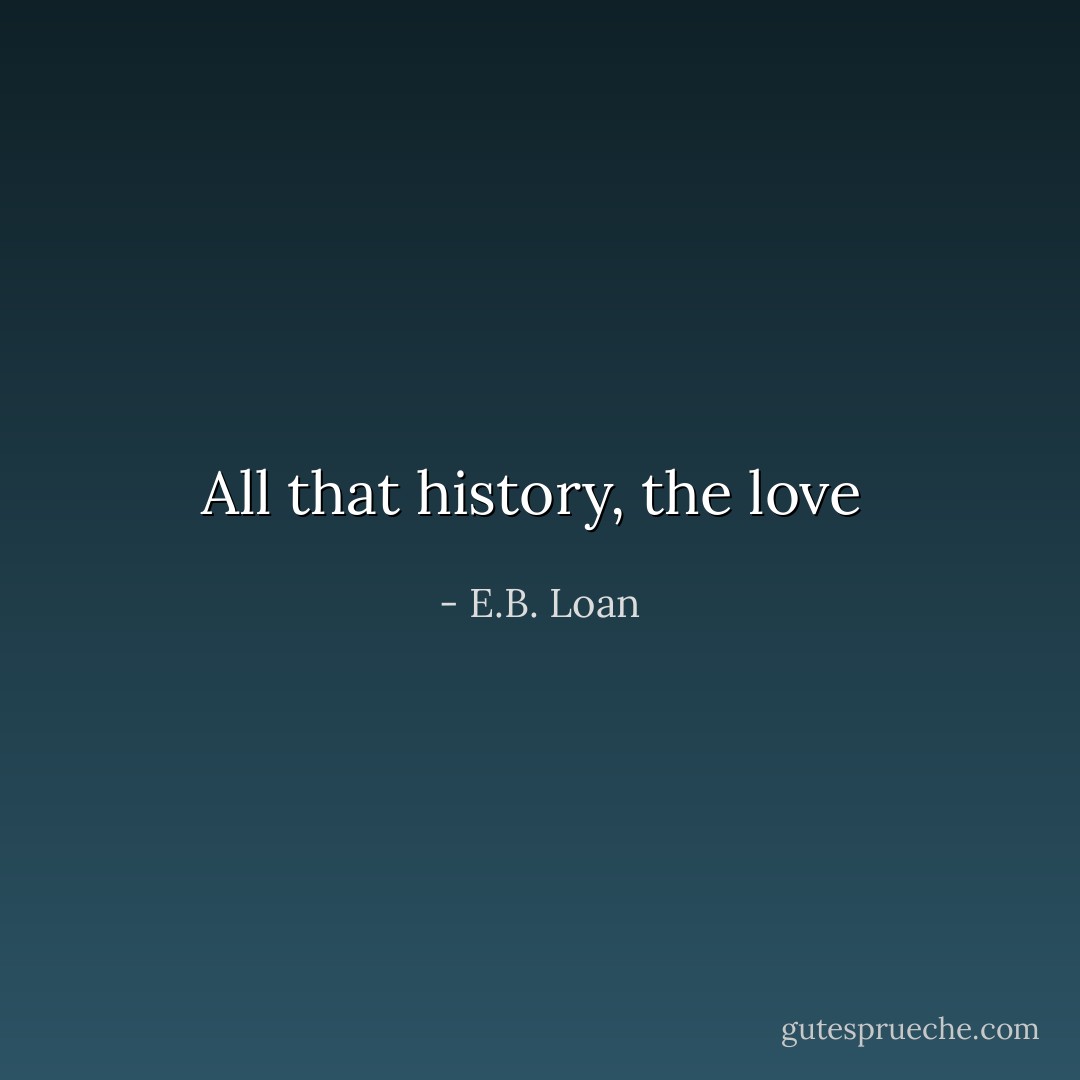 All that history, the love  - E.B. Loan