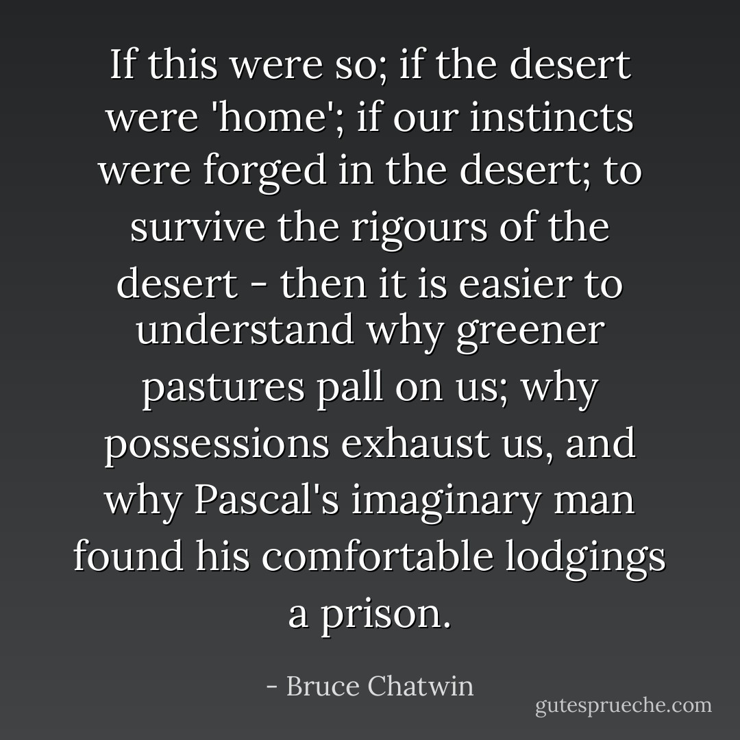 If this were so; if the desert were 'home'; if our instincts were forged in the desert; to survive the rigours of the desert - then it is easier to understand why greener pastures pall on us; why possessions exhaust us, and why Pascal's imaginary man found his comfortable lodgings a prison. - Bruce Chatwin