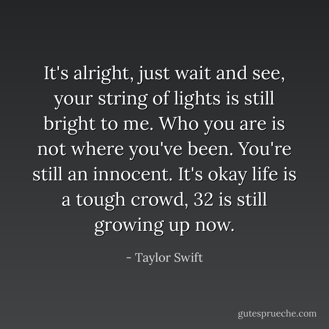 It's alright, just wait and see, your string of lights is still bright to me. Who you are is not where you've been. You're still an innocent. It's okay life is a tough crowd, 32 is still growing up now. - Taylor Swift