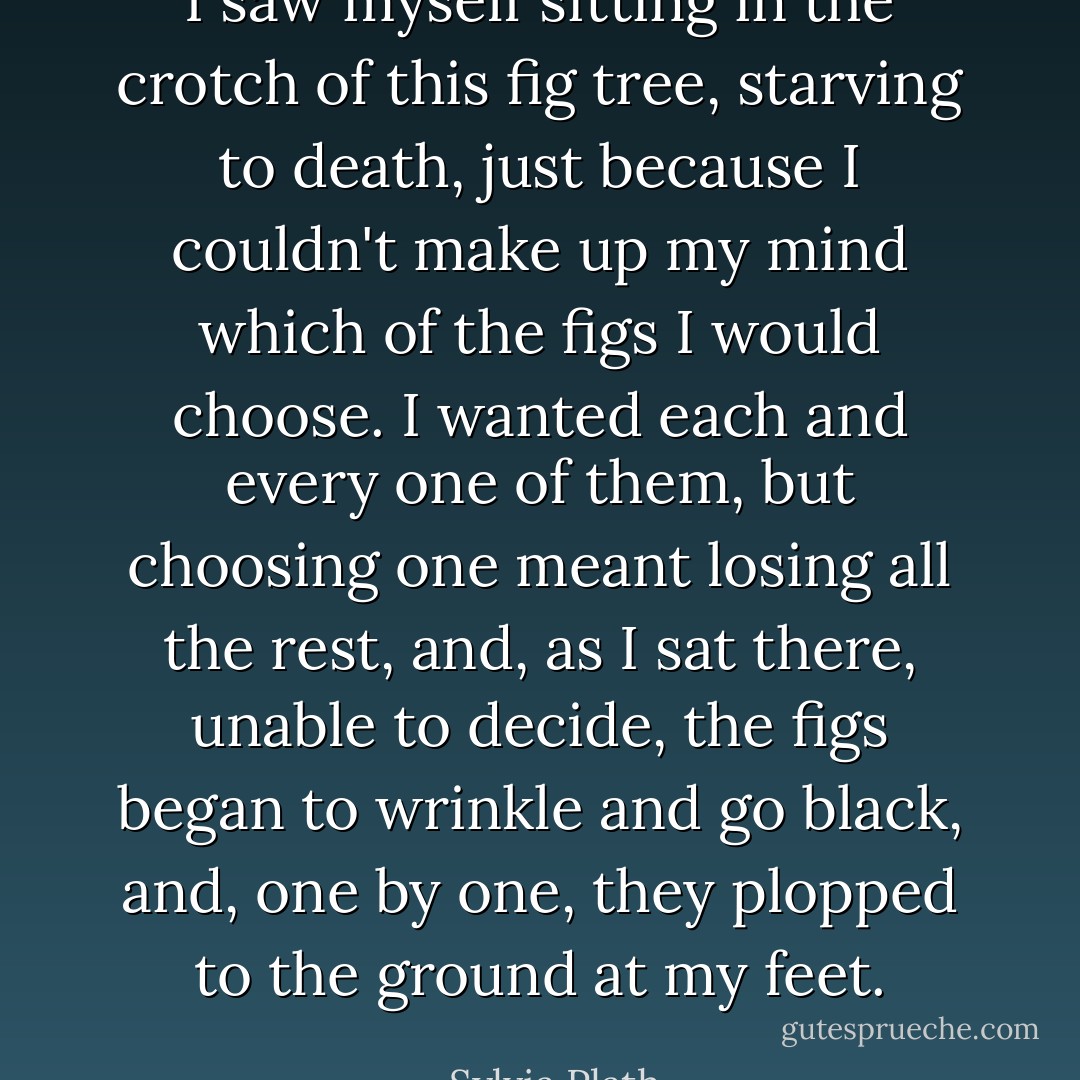 I saw myself sitting in the crotch of this fig tree, starving to death, just because I couldn't make up my mind which of the figs I would choose. I wanted each and every one of them, but choosing one meant losing all the rest, and, as I sat there, unable to decide, the figs began to wrinkle and go black, and, one by one, they plopped to the ground at my feet. - Sylvia Plath