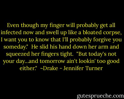 Even though my finger will probably get all infected now and swell up like a bloated corpse, I want you to know that I'll probably forgive you someday."<br /><br />He slid his hand down her arm and squeezed her fingers tight.<br /><br />"But today's not your day...and tomorrow ain't lookin' too good either."<br /><br />~Drake - Jennifer Turner