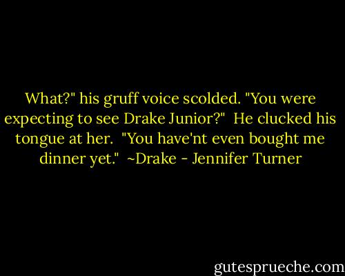 What?" his gruff voice scolded. "You were expecting to see Drake Junior?"<br /><br />He clucked his tongue at her.<br /><br />"You have'nt even bought me dinner yet."<br /><br />~Drake - Jennifer Turner