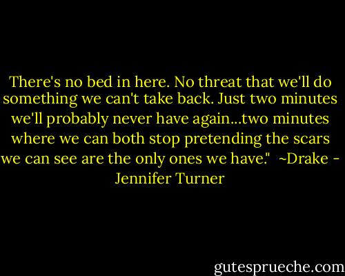 There's no bed in here. No threat that we'll do something we can't take back. Just two minutes we'll probably never have again...two minutes where we can both stop pretending the scars we can see are the only ones we have."<br /><br />~Drake - Jennifer Turner