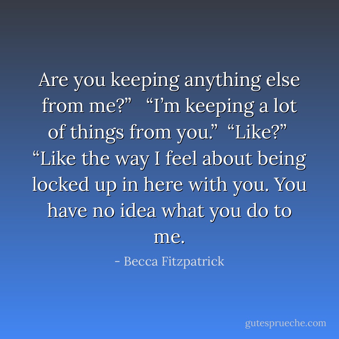 Are you keeping anything else from me?” <br /><br />“I’m keeping a lot of things from you.”<br /><br />“Like?”<br /><br />“Like the way I feel about being locked up in here with you. You have no idea what you do to me. - Becca Fitzpatrick