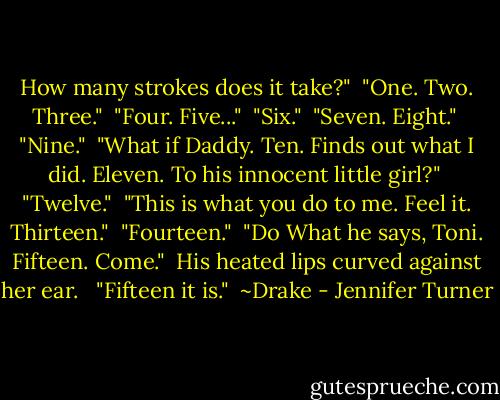 How many strokes does it take?"<br /><br />"One. Two. Three."<br /><br />"Four. Five..."<br /><br />"Six."<br /><br />"Seven. Eight."<br /><br />"Nine."<br /><br />"What if Daddy. Ten. Finds out what I did. Eleven. To his innocent little girl?"<br /><br />"Twelve."<br /><br />"This is what you do to me. Feel it. Thirteen."<br /><br />"Fourteen."<br /><br />"Do What he says, Toni. Fifteen. Come."<br /><br />His heated lips curved against her ear. <br /><br />"Fifteen it is."<br /><br />~Drake - Jennifer Turner