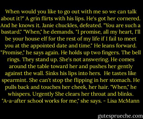 When would you like to go out with me so we can talk about it?" A grin flirts with his lips.<br />He's got her cornered.<br />And he knows it.<br />Janie chuckles, defeated. "You are such a bastard."<br />"When," he demands. "I promise, all my heart, I'll be your house elf for the rest of my life if I fail to meet you at the appointed date and time." He leans forward. "Promise," he says again. He holds up two fingers.<br />The bell rings.<br />They stand up.<br />She's not answering.<br />He comes around the table toward her and pushes her gently against the wall. Sinks his lips into hers. <br />He tastes like spearmint. She can't stop the flipping in her stomach.<br />He pulls back and touches her cheek, her hair. "When," he whispers. Urgently<br />She clears her throat and blinks. "A-a-after school works for me," she says. - Lisa McMann