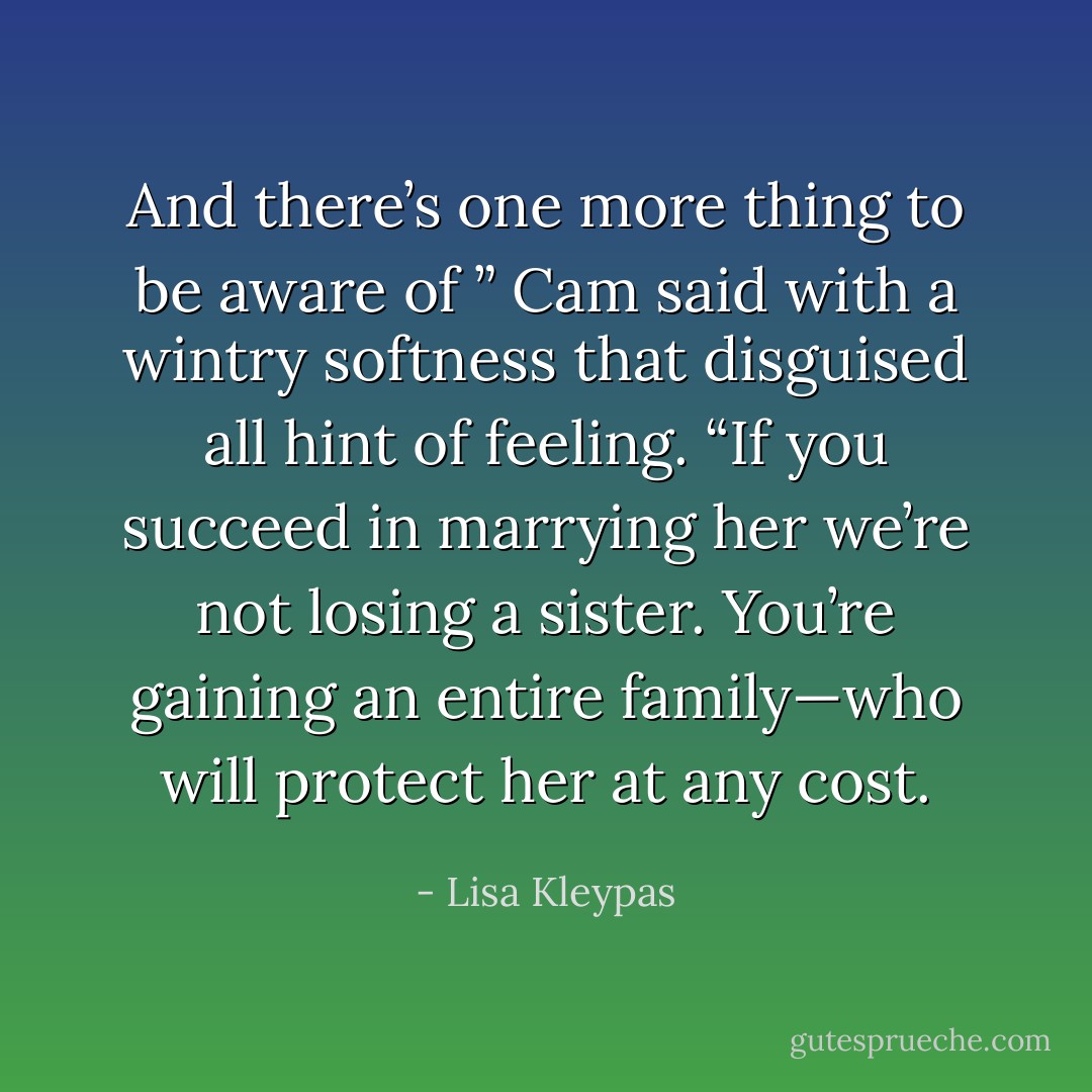 And there’s one more thing to be aware of ” Cam said with a wintry softness that disguised all hint of feeling. “If you succeed in marrying her we’re not losing a sister. You’re gaining an entire family—who will protect her at any cost. - Lisa Kleypas
