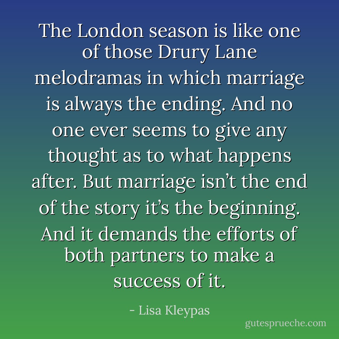 The London season is like one of those Drury Lane melodramas in which marriage is always the ending. And no one ever seems to give any thought as to what happens after. But marriage isn’t the end of the story it’s the beginning. And it demands the efforts of both partners to make a success of it. - Lisa Kleypas