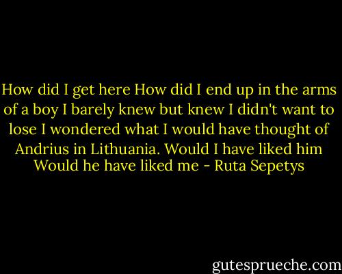 How did I get here How did I end up in the arms of a boy I barely knew but knew I didn't want to lose I wondered what I would have thought of Andrius in Lithuania. Would I have liked him Would he have liked me - Ruta Sepetys