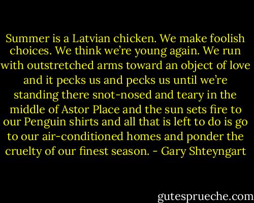 Summer is a Latvian chicken. We make foolish choices. We think we’re young again. We run with outstretched arms toward an object of love and it pecks us and pecks us until we’re standing there snot-nosed and teary in the middle of Astor Place and the sun sets fire to our Penguin shirts and all that is left to do is go to our air-conditioned homes and ponder the cruelty of our finest season. - Gary Shteyngart
