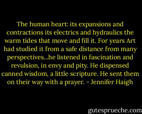 The human heart: its expansions and contractions its electrics and hydraulics the warm tides that move and fill it. For years Art had studied it from a safe distance from many perspectives...he listened in fascination and revulsion, in envy and pity. He dispensed canned wisdom, a little scripture. He sent them on their way with a prayer. - Jennifer Haigh