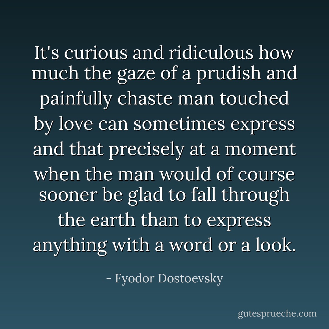 It's curious and ridiculous how much the gaze of a prudish and painfully chaste man touched by love can sometimes express and that precisely at a moment when the man would of course sooner be glad to fall through the earth than to express anything with a word or a look. - Fyodor Dostoevsky