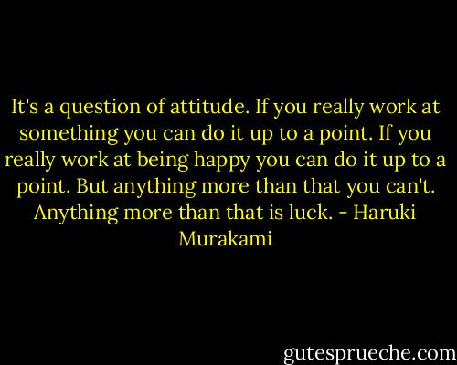 It's a question of attitude. If you really work at something you can do it up to a point. If you really work at being happy you can do it up to a point. But anything more than that you can't. Anything more than that is luck. - Haruki Murakami