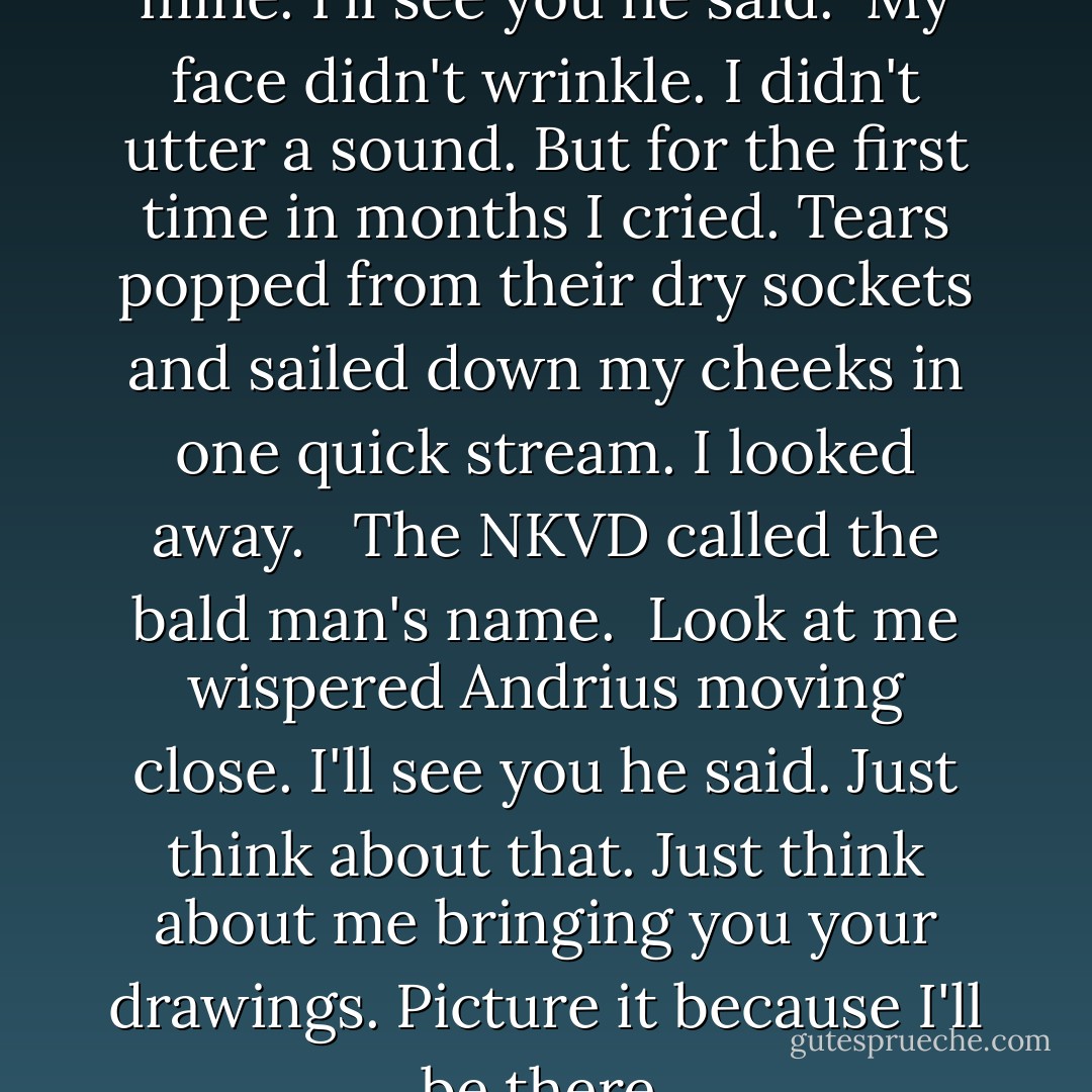 Andrius turned. His eyes found mine. I'll see you he said.<br /> My face didn't wrinkle. I didn't utter a sound. But for the first time in months I cried. Tears popped from their dry sockets and sailed down my cheeks in one quick stream. I looked away. <br /> The NKVD called the bald man's name.<br /> Look at me wispered Andrius moving close. I'll see you he said. Just think about that. Just think about me bringing you your drawings. Picture it because I'll be there. - Ruta Sepetys