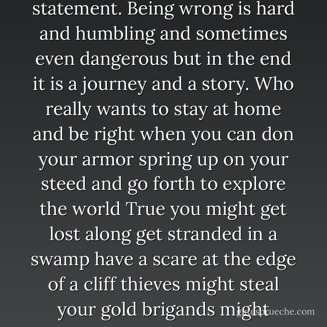 To err is to wander and wandering is the way we discover the world and lost in thought it is the also the way we discover ourselves. Being right might be gratifying but in the end it is static a mere statement. Being wrong is hard and humbling and sometimes even dangerous but in the end it is a journey and a story. Who really wants to stay at home and be right when you can don your armor spring up on your steed and go forth to explore the world True you might get lost along get stranded in a swamp have a scare at the edge of a cliff thieves might steal your gold brigands might imprison you in a cave sorcerers might turn you into a toad but what of what To fuck up is to find adventure: it is in the spirit that this book is written. - Kathryn Schulz