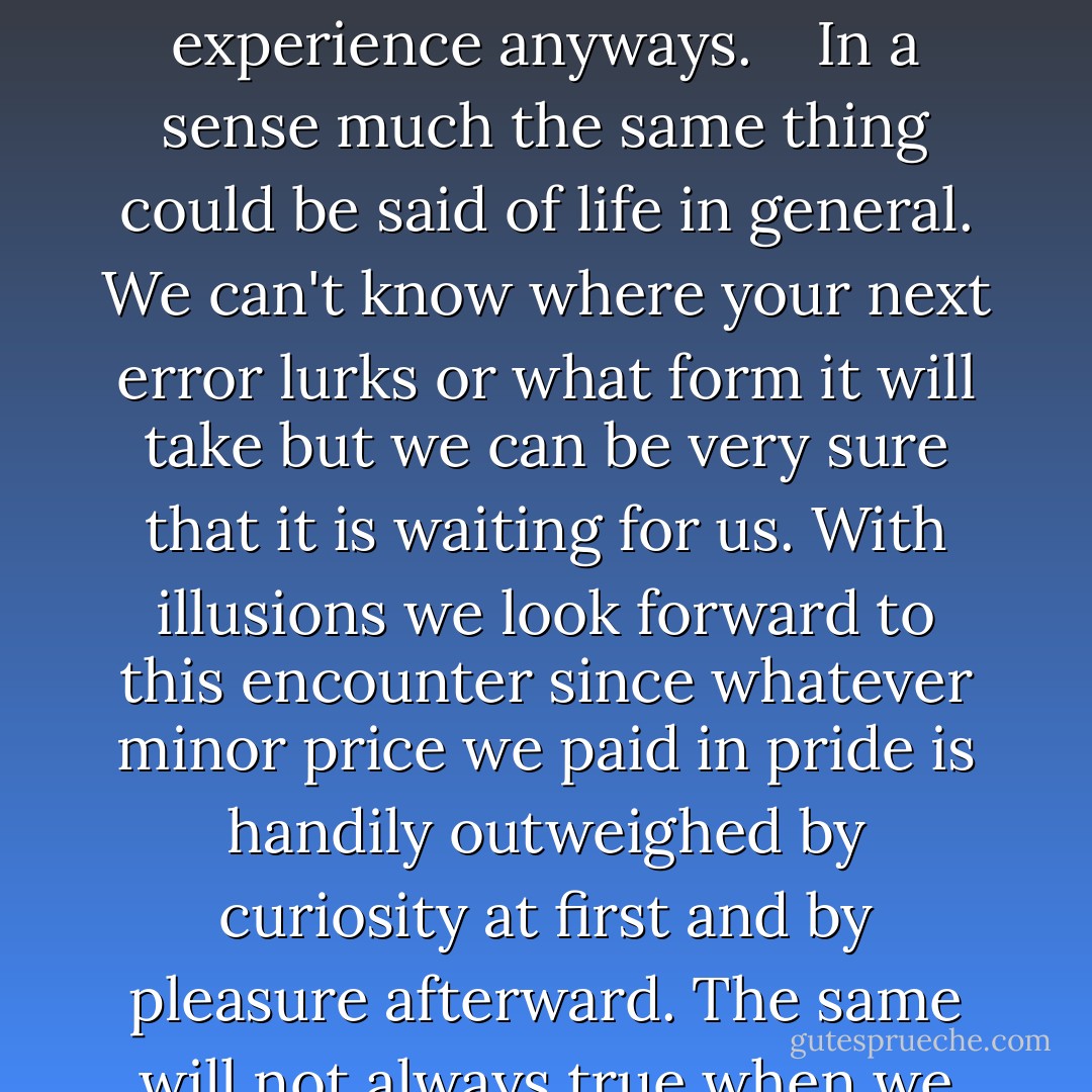 Granted it is easy at least comparatively to find pleasure in error when there's nothing at stake. But that can't be the whole story since all of us have been known to throw tantrums over totally trivial mistakes. What makes illusions different is that for the most part we enter in them by consent. We might not know exactly how we are going to err but we know that the error is coming and we say yes to the experience anyways.<br /> <br /><br />In a sense much the same thing could be said of life in general. We can't know where your next error lurks or what form it will take but we can be very sure that it is waiting for us. With illusions we look forward to this encounter since whatever minor price we paid in pride is handily outweighed by curiosity at first and by pleasure afterward. The same will not always true when we venture past these simple perceptual failures to more complex and consequential mistakes But nor is willing the embrace of error always beyond us. In fact this might be the most important thing that illusions can teach us: that is is possible at least some of the time to find in being wrong a deeper satisfaction then we would have found being right. - Kathryn Schulz