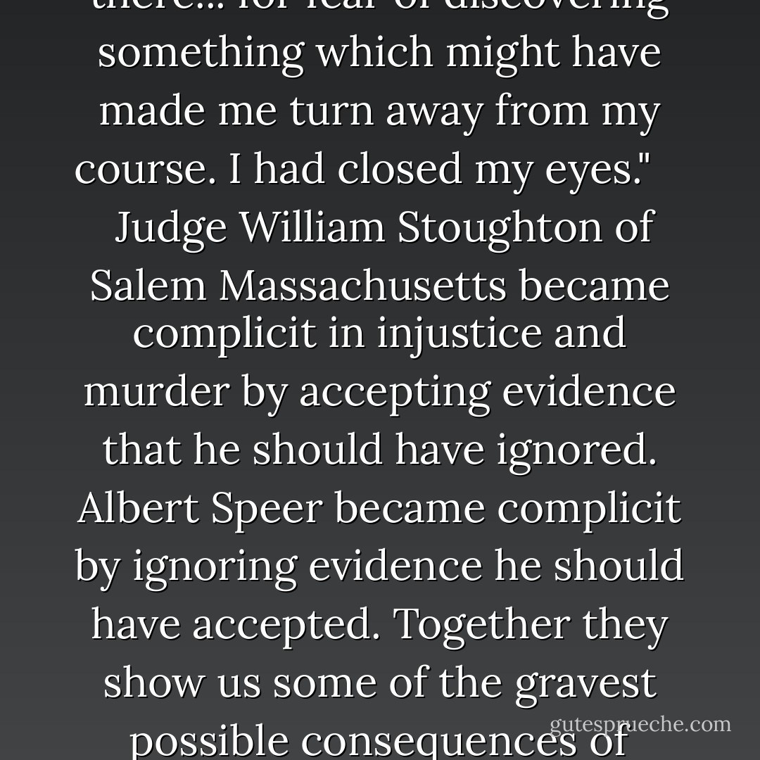 As all this suggests our relationship with evidence is seldom purely a cognitive one. Vilifying menstruating women bolstering anti-Muslim stereotypes murdering innocent citizens of Salem plainly evidence is almost always invariably a political social and moral issue as well. To take a particularly stark example consider the case of Albert Speer minister of armaments and war production during the Third Reich close friend to Adolf Hitler and highest-ranking Nazi official to ever express remorse for his actions. In his memoir Inside the Third Reich Speer candidly addressed his failure to look for evidence of what was happening around him. "I did not query a friend who told him not to visit Auschwitz I did not query Himmler I did not query Hitler " he wrote. "I did not speak with personal friends. I did not investigate for I did not want to know what was happening there... for fear of discovering something which might have made me turn away from my course. I had closed my eyes."<br /> <br /> <br />Judge William Stoughton of Salem Massachusetts became complicit in injustice and murder by accepting evidence that he should have ignored. Albert Speer became complicit by ignoring evidence he should have accepted. Together they show us some of the gravest possible consequences of mismanaging the data around us and the vital importance of learning to manage it better. It is possible to do this: like in the U.S. legal system we as individuals can develop a fairer and more consistent relationship to evidence over time. By indirection Speer himself shows us how to begin. I did not query he wrote. I did not speak. I did not investigate. I closed my eyes. This are sins of omission sins of passivity and they suggest correctly that if we want to improve our relationship with evidence we must take a more active role in how we think must in a sense take the reins of our own minds.<br /> <br /><br />To do this we must query and speak and investigate and open our eyes. Specifically and crucially we must learn to actively combat our inductive biases: to deliberately seek out evidence that challenges our beliefs and to take seriously such evidence when we come across it. - Kathryn Schulz