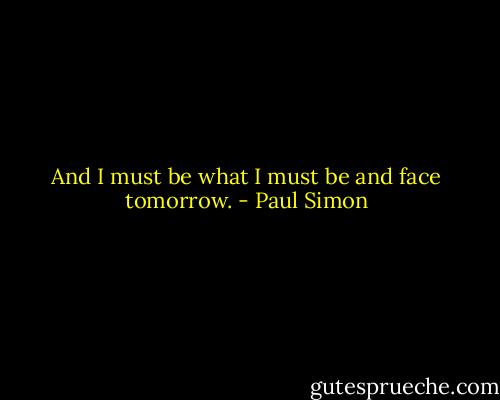 And I must be what I must be and face tomorrow. - Paul Simon
