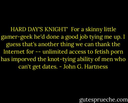 HARD DAY'S KNIGHT'<br /> For a skinny little gamer-geek he'd done a good job tying me up. I guess that's another thing we can thank the Internet for -- unlimited access to fetish porn has imporved the knot-tying ability of men who can't get dates. - John G. Hartness