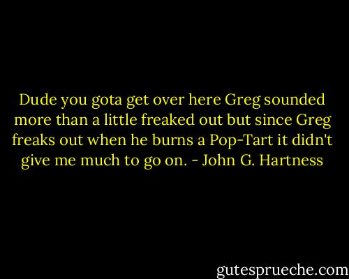 Dude you gota get over here Greg sounded more than a little freaked out but since Greg freaks out when he burns a Pop-Tart it didn't give me much to go on. - John G. Hartness