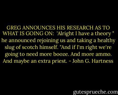 GREG ANNOUNCES HIS RESEARCH AS TO WHAT IS GOING ON:<br /> 'Alright I have a theory " he announced rejoining us and taking a healthy slug of scotch himself. "And if I'm right we're going to need more booze. And more ammo. And maybe an extra priest. - John G. Hartness