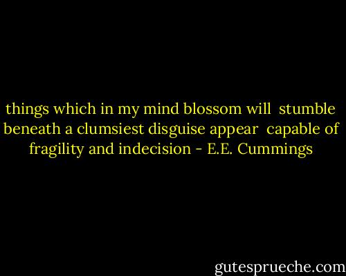 things which in my mind blossom will<br /> stumble beneath a clumsiest disguise appear<br /> capable of fragility and indecision - E.E. Cummings
