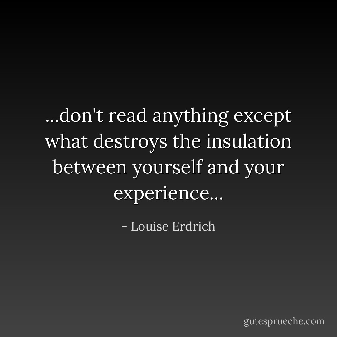 ...don't read anything except what destroys the insulation between yourself and your experience... - Louise Erdrich
