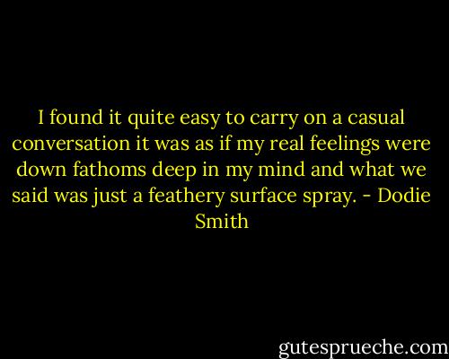 I found it quite easy to carry on a casual conversation it was as if my real feelings were down fathoms deep in my mind and what we said was just a feathery surface spray. - Dodie Smith