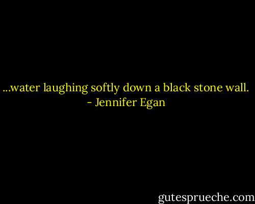 ...water laughing softly down a black stone wall. - Jennifer Egan
