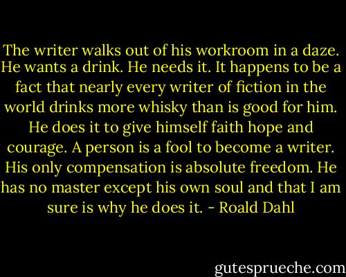 The writer walks out of his workroom in a daze. He wants a drink. He needs it. It happens to be a fact that nearly every writer of fiction in the world drinks more whisky than is good for him. He does it to give himself faith hope and courage. A person is a fool to become a writer. His only compensation is absolute freedom. He has no master except his own soul and that I am sure is why he does it. - Roald Dahl