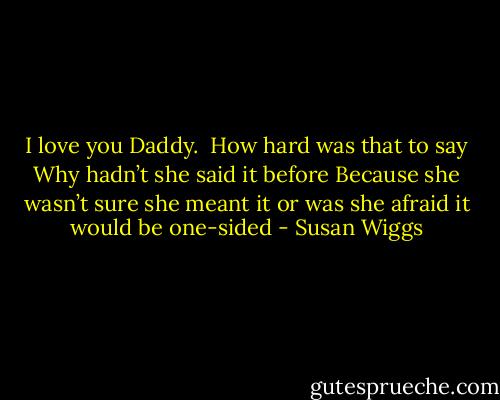 I love you Daddy.<br /> How hard was that to say Why hadn’t she said it before Because she wasn’t sure she meant it or was she afraid it would be one-sided - Susan Wiggs