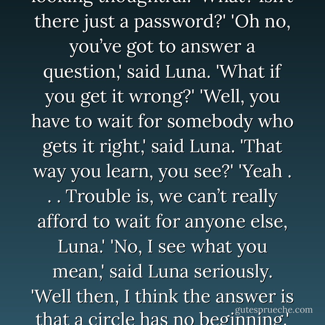 Which came first, the phoenix or the flame?'<br />'Hmm . . . What do you think, Harry?' said Luna, looking thoughtful.<br />'What? Isn’t there just a password?'<br />'Oh no, you’ve got to answer a question,' said Luna.<br />'What if you get it wrong?'<br />'Well, you have to wait for somebody who gets it right,' said Luna. 'That way you learn, you see?'<br />'Yeah . . . Trouble is, we can’t really afford to wait for anyone else, Luna.'<br />'No, I see what you mean,' said Luna seriously. 'Well then, I think the answer is that a circle has no beginning.'<br />'Well reasoned,' said the voice, and the door swung open. - J.K. Rowling