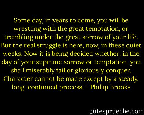Some day, in years to come, you will be wrestling with the great temptation, or trembling under the great sorrow of your life. But the real struggle is here, now, in these quiet weeks. Now it is being decided whether, in the day of your supreme sorrow or temptation, you shall miserably fail or gloriously conquer. Character cannot be made except by a steady, long-continued process. - Phillip Brooks