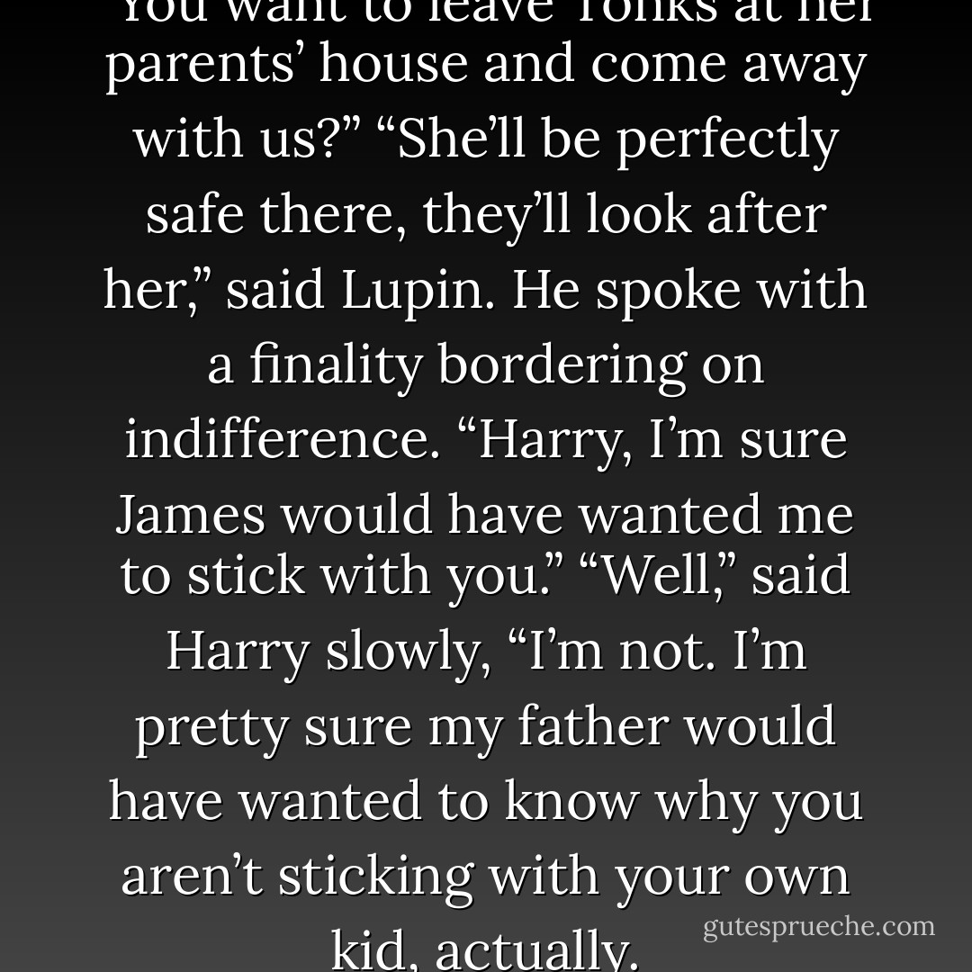 Just — just to be clear,” he said. “You want to leave Tonks at her parents’ house and come away with us?”<br />“She’ll be perfectly safe there, they’ll look after her,” said Lupin. He spoke with a finality bordering on indifference. “Harry, I’m sure James would have wanted me to stick with you.”<br />“Well,” said Harry slowly, “I’m not. I’m pretty sure my father would have wanted to know why you aren’t sticking with your own kid, actually. - J.K. Rowling