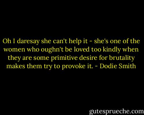 Oh I daresay she can't help it - she's one of the women who oughn't be loved too kindly when they are some primitive desire for brutality makes them try to provoke it. - Dodie Smith