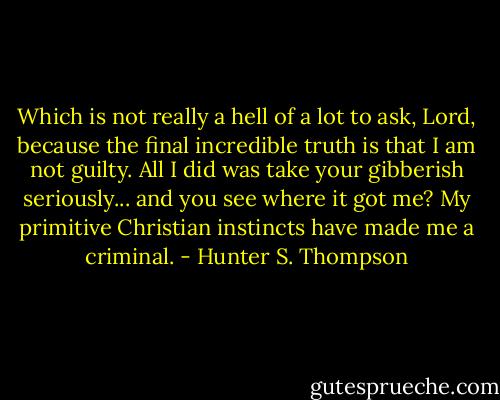 Which is not really a hell of a lot to ask, Lord, because the final incredible truth is that I am not guilty. All I did was take your gibberish seriously... and you see where it got me? My primitive Christian instincts have made me a criminal. - Hunter S. Thompson