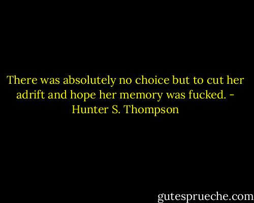 There was absolutely no choice but to cut her adrift and hope her memory was fucked. - Hunter S. Thompson