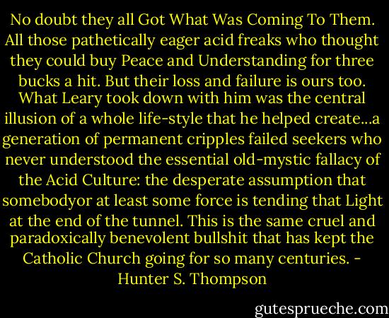 No doubt they all Got What Was Coming To Them. All those pathetically eager acid freaks who thought they could buy Peace and Understanding for three bucks a hit. But their loss and failure is ours too. What Leary took down with him was the central illusion of a whole life-style that he helped create...a generation of permanent cripples failed seekers who never understood the essential old-mystic fallacy of the Acid Culture: the desperate assumption that somebodyor at least some force is tending that Light at the end of the tunnel. This is the same cruel and paradoxically benevolent bullshit that has kept the Catholic Church going for so many centuries. - Hunter S. Thompson