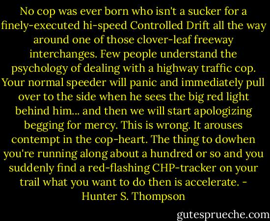 No cop was ever born who isn't a sucker for a finely-executed hi-speed Controlled Drift all the way around one of those clover-leaf freeway interchanges. Few people understand the psychology of dealing with a highway traffic cop. Your normal speeder will panic and immediately pull over to the side when he sees the big red light behind him... and then we will start apologizing begging for mercy. This is wrong. It arouses contempt in the cop-heart. The thing to dowhen you're running along about a hundred or so and you suddenly find a red-flashing CHP-tracker on your trail what you want to do then is accelerate. - Hunter S. Thompson