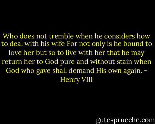 Who does not tremble when he considers how to deal with his wife For not only is he bound to love her but so to live with her that he may return her to God pure and without stain when God who gave shall demand His own again. - Henry VIII